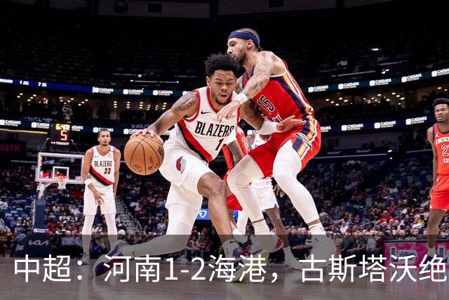 中超：河南1-2海港，古斯塔沃绝平被吹，克劳德复出破门